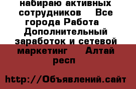 набираю активных сотрудников  - Все города Работа » Дополнительный заработок и сетевой маркетинг   . Алтай респ.